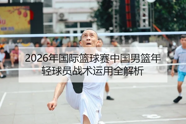 2026年国际篮球赛中国男篮年轻球员战术运用全解析