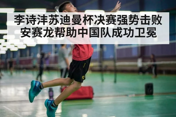 李诗沣苏迪曼杯决赛强势击败安赛龙帮助中国队成功卫冕