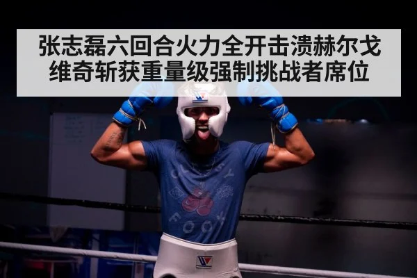 张志磊六回合火力全开击溃赫尔戈维奇斩获重量级强制挑战者席位